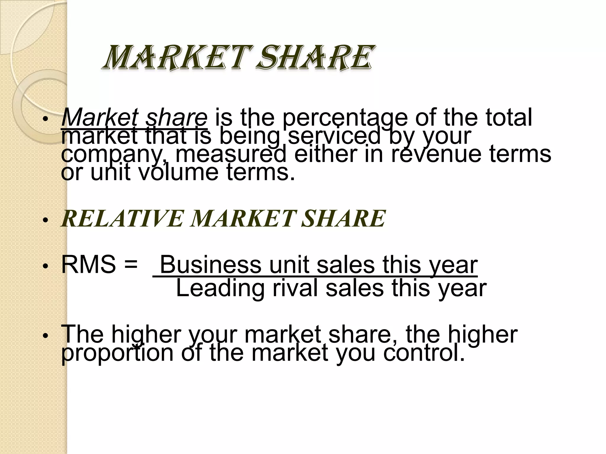 MARKET SHARE
• Market share is the percentage of the total
market that is being serviced by your
company, measured either in revenue terms
or unit volume terms.
• RELATIVE MARKET SHARE
• RMS = Business unit sales this year
Leading rival sales this year
• The higher your market share, the higher
proportion of the market you control.
 
