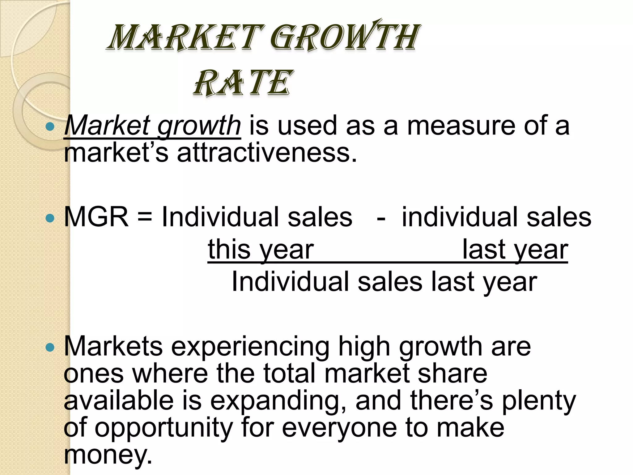MARKET GROWTH
RATE
 Market growth is used as a measure of a
market’s attractiveness.
 MGR = Individual sales - individual sales
this year last year
Individual sales last year
 Markets experiencing high growth are
ones where the total market share
available is expanding, and there’s plenty
of opportunity for everyone to make
money.
 