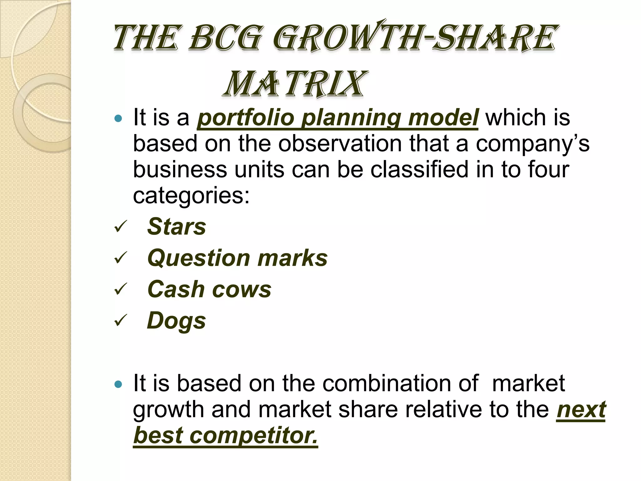 THE BCG GROWTH-SHARE
MATRIX
 It is a portfolio planning model which is
based on the observation that a company’s
business units can be classified in to four
categories:
 Stars
 Question marks
 Cash cows
 Dogs
 It is based on the combination of market
growth and market share relative to the next
best competitor.
 