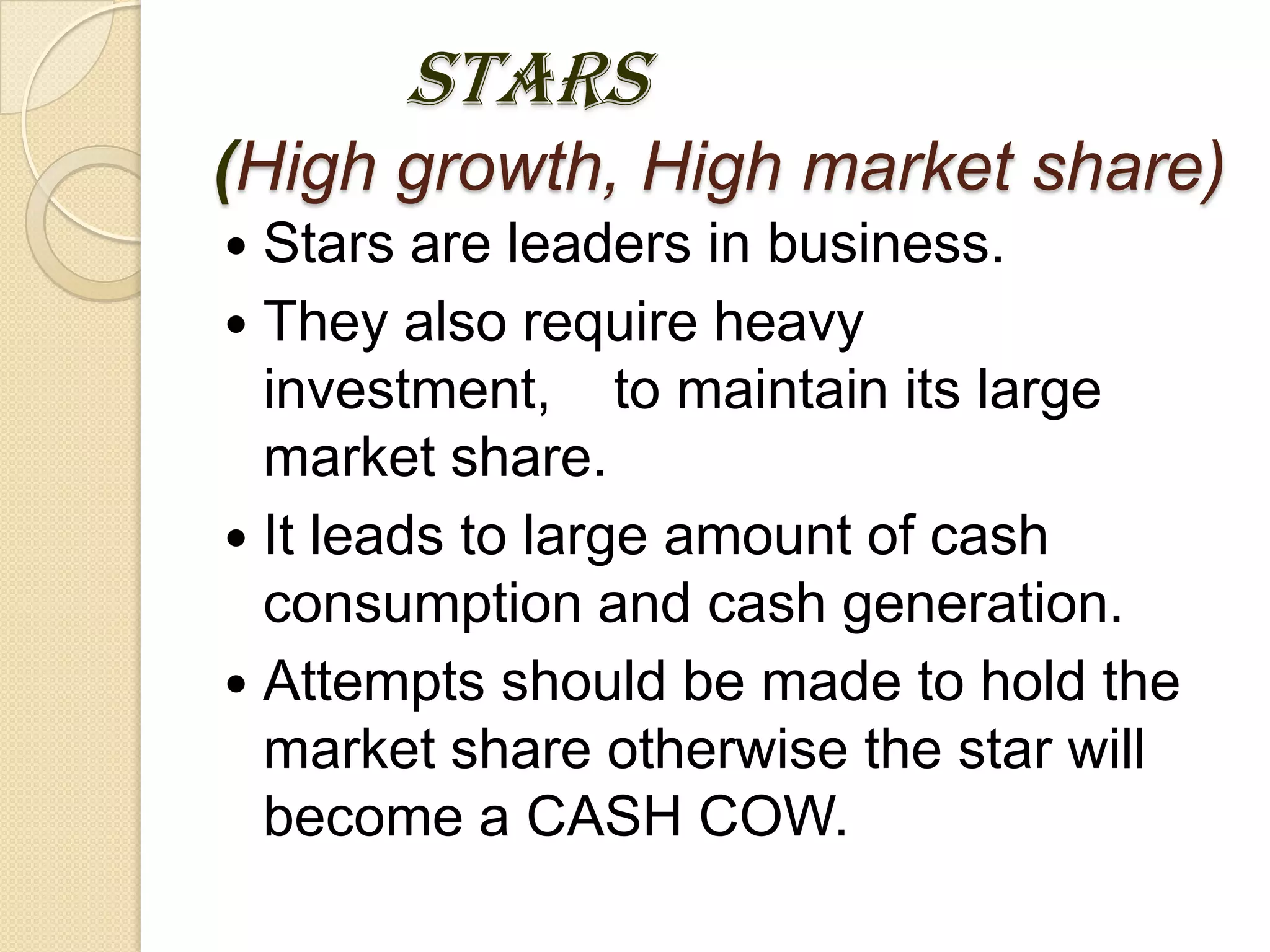 STARS
(High growth, High market share)
 Stars are leaders in business.
 They also require heavy
investment, to maintain its large
market share.
 It leads to large amount of cash
consumption and cash generation.
 Attempts should be made to hold the
market share otherwise the star will
become a CASH COW.
 