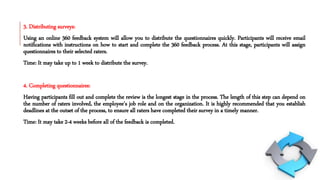 3. Distributing surveys:
Using an online 360 feedback system will allow you to distribute the questionnaires quickly. Participants will receive email
notifications with instructions on how to start and complete the 360 feedback process. At this stage, participants will assign
questionnaires to their selected raters.
Time: It may take up to 1 week to distribute the survey.
4. Completing questionnaires:
Having participants fill out and complete the review is the longest stage in the process. The length of this step can depend on
the number of raters involved, the employee’s job role and on the organization. It is highly recommended that you establish
deadlines at the outset of the process, to ensure all raters have completed their survey in a timely manner.
Time: It may take 2-4 weeks before all of the feedback is completed.
 