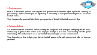 5. Producing reports:
Once all of the feedback providers have completed their questionnaires a confidential report is produced. Depending on
your company’s feedback delivery plan, the reports may be sent directly to participants or results given in a one-on-one
feedback session.
Time: Using an online system will allow for the quick production of detailed 360 feedback reports, 1-2 days.
6. Facilitating feedback:
It is recommended that confidential feedback meetings be arranged for each participant undergoing the 360 review.
Feedback may be given in these sessions by the employee’s manager or by a coach. These meetings allow for greater
understanding of the feedback report and an opportunity to discuss strengths and areas for improvement.
Time: Depending on how in-depth you’d like the feedback sessions to be, each meeting could take 1-2 hours per
participant.
 