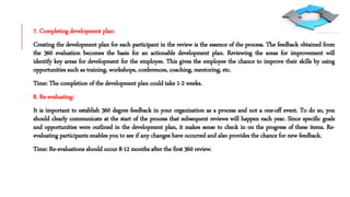 7. Completing development plan:
Creating the development plan for each participant in the review is the essence of the process. The feedback obtained from
the 360 evaluation becomes the basis for an actionable development plan. Reviewing the areas for improvement will
identify key areas for development for the employee. This gives the employee the chance to improve their skills by using
opportunities such as training, workshops, conferences, coaching, mentoring, etc.
Time: The completion of the development plan could take 1-2 weeks.
8. Re-evaluating:
It is important to establish 360 degree feedback in your organization as a process and not a one-off event. To do so, you
should clearly communicate at the start of the process that subsequent reviews will happen each year. Since specific goals
and opportunities were outlined in the development plan, it makes sense to check in on the progress of these items. Re-
evaluating participants enables you to see if any changes have occurred and also provides the chance for new feedback.
Time: Re-evaluations should occur 8-12 months after the first 360 review.
 