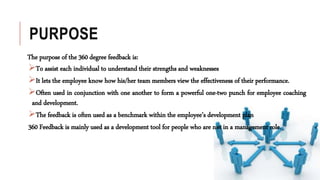 PURPOSE
The purpose of the 360 degree feedback is:
To assist each individual to understand their strengths and weaknesses
It lets the employee know how his/her team members view the effectiveness of their performance.
Often used in conjunction with one another to form a powerful one-two punch for employee coaching
and development.
The feedback is often used as a benchmark within the employee’s development plan
360 Feedback is mainly used as a development tool for people who are not in a management role.
 