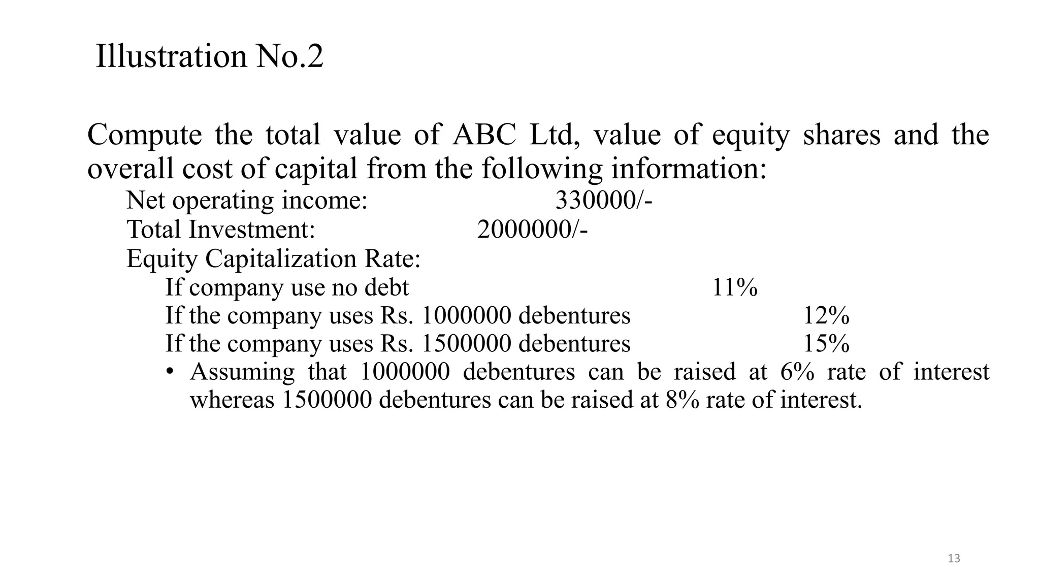 Illustration No.2
Compute the total value of ABC Ltd, value of equity shares and the
overall cost of capital from the following information:
Net operating income: 330000/-
Total Investment: 2000000/-
Equity Capitalization Rate:
If company use no debt 11%
If the company uses Rs. 1000000 debentures 12%
If the company uses Rs. 1500000 debentures 15%
• Assuming that 1000000 debentures can be raised at 6% rate of interest
whereas 1500000 debentures can be raised at 8% rate of interest.
13
 
