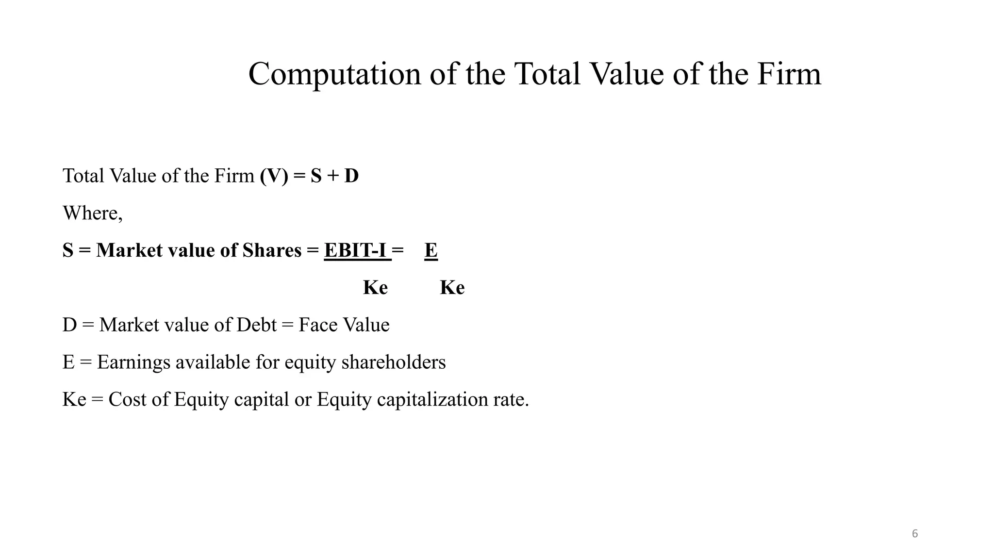 6
Computation of the Total Value of the Firm
Total Value of the Firm (V) = S + D
Where,
S = Market value of Shares = EBIT-I = E
Ke Ke
D = Market value of Debt = Face Value
E = Earnings available for equity shareholders
Ke = Cost of Equity capital or Equity capitalization rate.
 