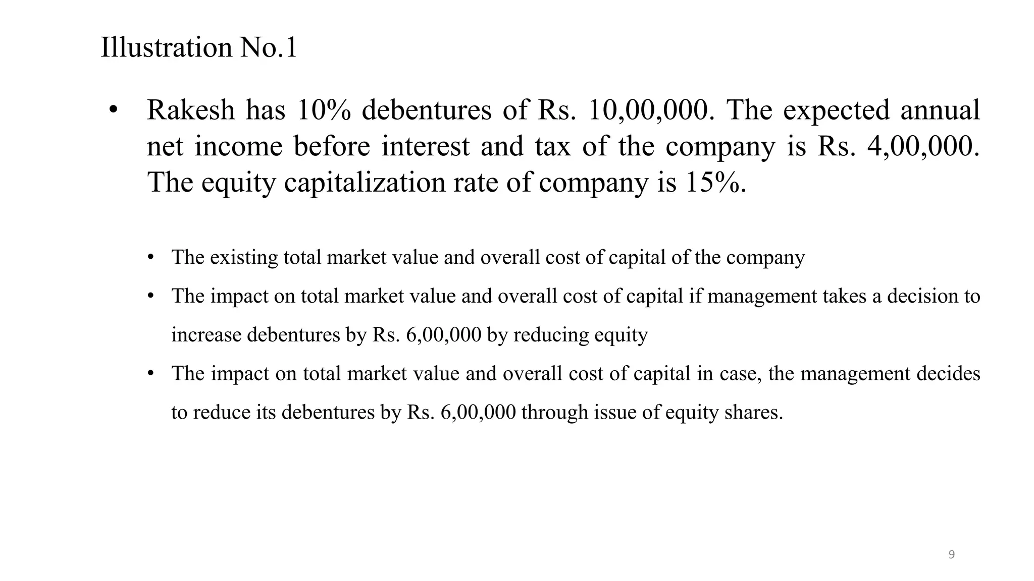 Illustration No.1
• Rakesh has 10% debentures of Rs. 10,00,000. The expected annual
net income before interest and tax of the company is Rs. 4,00,000.
The equity capitalization rate of company is 15%.
• The existing total market value and overall cost of capital of the company
• The impact on total market value and overall cost of capital if management takes a decision to
increase debentures by Rs. 6,00,000 by reducing equity
• The impact on total market value and overall cost of capital in case, the management decides
to reduce its debentures by Rs. 6,00,000 through issue of equity shares.
9
 