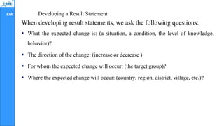 EMI Developing a Result Statement
When developing result statements, we ask the following questions:
 What the expected change is: (a situation, a condition, the level of knowledge,
behavior)?
 The direction of the change: (increase or decrease )
 For whom the expected change will occur: (the target group)?
 Where the expected change will occur: (country, region, district, village, etc.)?
 