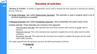 EMI
Duration of activities
Duration of Activities: A number of approaches can be used to estimate the time required in carrying out a project
activity. These are;
(a) Single Estimates, also called Deterministic Approach. This estimate is used in projects which a lot of
previous experience is available
(b)Multiple Estimates also called Probabilistic Approach. Here probabilities are used to each of the
multiple estimate. Three estimates are involved in this approach.
The most likely time (m): This represents the most likely estimate and is known as modal value in
statistics.
Optimistic time (a): This is the minimum time required to complete the activity under most favorable
conditions.
Pessimistic Time (b): This represents the maximum time needed to complete the project activity under
unfavorable situations.
The single expected time (t) required is given by the following formula as follows.
t= (a+4m+b)
6
 