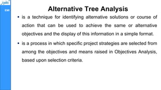EMI Alternative Tree Analysis
 is a technique for identifying alternative solutions or course of
action that can be used to achieve the same or alternative
objectives and the display of this information in a simple format.
 is a process in which specific project strategies are selected from
among the objectives and means raised in Objectives Analysis,
based upon selection criteria.
 