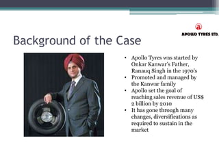 Background of the Case
• Apollo Tyres was started by
Onkar Kanwar’s Father,
Ranauq Singh in the 1970’s
• Promoted and managed by
the Kanwar family
• Apollo set the goal of
reaching sales revenue of US$
2 billion by 2010
• It has gone through many
changes, diversifications as
required to sustain in the
market
 