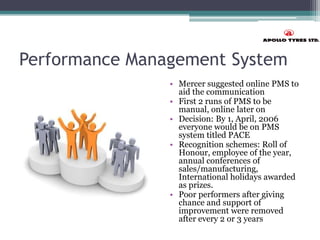 Performance Management System
• Mercer suggested online PMS to
aid the communication
• First 2 runs of PMS to be
manual, online later on
• Decision: By 1, April, 2006
everyone would be on PMS
system titled PACE
• Recognition schemes: Roll of
Honour, employee of the year,
annual conferences of
sales/manufacturing,
International holidays awarded
as prizes.
• Poor performers after giving
chance and support of
improvement were removed
after every 2 or 3 years
 