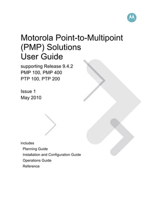 Motorola Point-to-Multipoint
(PMP) Solutions
User Guide
supporting Release 9.4.2
PMP 100, PMP 400
PTP 100, PTP 200

Issue 1
May 2010




includes
 Planning Guide
 Installation and Configuration Guide
 Operations Guide
 Reference
 