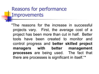 Reasons for performance
Improvements
"The reasons for the increase in successful
projects vary. First, the average cost of a
project has been more than cut in half. Better
tools have been created to monitor and
control progress and better skilled project
managers with better management
processes are being used. The fact that
there are processes is significant in itself.“*
 
