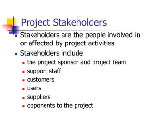 Project Stakeholders
 Stakeholders are the people involved in
or affected by project activities
 Stakeholders include
 the project sponsor and project team
 support staff
 customers
 users
 suppliers
 opponents to the project
 