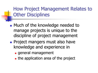 How Project Management Relates to
Other Disciplines
 Much of the knowledge needed to
manage projects is unique to the
discipline of project management
 Project mangers must also have
knowledge and experience in
 general management
 the application area of the project
 