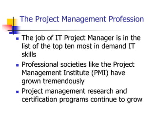 The Project Management Profession
 The job of IT Project Manager is in the
list of the top ten most in demand IT
skills
 Professional societies like the Project
Management Institute (PMI) have
grown tremendously
 Project management research and
certification programs continue to grow
 