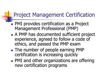 Project Management Certification
 PMI provides certification as a Project
Management Professional (PMP)
 A PMP has documented sufficient project
experience, agreed to follow a code of
ethics, and passed the PMP exam
 The number of people earning PMP
certification is increasing quickly
 PMI and other organizations are offering
new certification programs
 