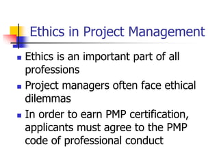 Ethics in Project Management
 Ethics is an important part of all
professions
 Project managers often face ethical
dilemmas
 In order to earn PMP certification,
applicants must agree to the PMP
code of professional conduct
 