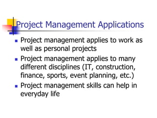 Project Management Applications
 Project management applies to work as
well as personal projects
 Project management applies to many
different disciplines (IT, construction,
finance, sports, event planning, etc.)
 Project management skills can help in
everyday life
 