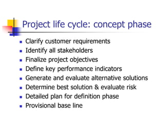 Project life cycle: concept phase
 Clarify customer requirements
 Identify all stakeholders
 Finalize project objectives
 Define key performance indicators
 Generate and evaluate alternative solutions
 Determine best solution & evaluate risk
 Detailed plan for definition phase
 Provisional base line
 