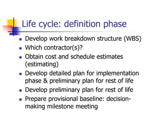 Life cycle: definition phase
 Develop work breakdown structure (WBS)
 Which contractor(s)?
 Obtain cost and schedule estimates
(estimating)
 Develop detailed plan for implementation
phase & preliminary plan for rest of life
 Develop preliminary plan for rest of life
 Prepare provisional baseline: decision-
making milestone meeting
 