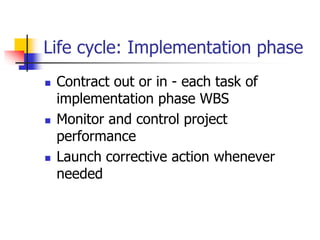 Life cycle: Implementation phase
 Contract out or in - each task of
implementation phase WBS
 Monitor and control project
performance
 Launch corrective action whenever
needed
 