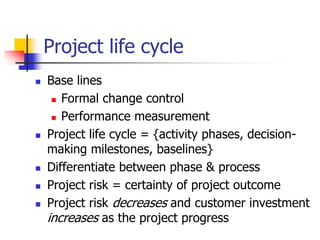 Project life cycle
 Base lines
 Formal change control
 Performance measurement
 Project life cycle = {activity phases, decision-
making milestones, baselines}
 Differentiate between phase & process
 Project risk = certainty of project outcome
 Project risk decreases and customer investment
increases as the project progress
 