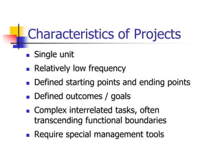  Single unit
 Relatively low frequency
 Defined starting points and ending points
 Defined outcomes / goals
 Complex interrelated tasks, often
transcending functional boundaries
 Require special management tools
Characteristics of Projects
 