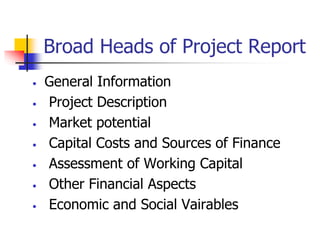 Broad Heads of Project Report
• General Information
• Project Description
• Market potential
• Capital Costs and Sources of Finance
• Assessment of Working Capital
• Other Financial Aspects
• Economic and Social Vairables
 