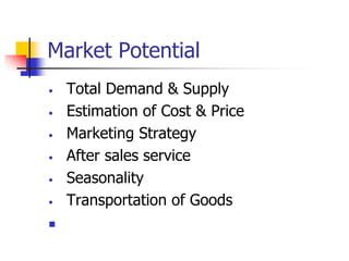 Market Potential
• Total Demand & Supply
• Estimation of Cost & Price
• Marketing Strategy
• After sales service
• Seasonality
• Transportation of Goods

 