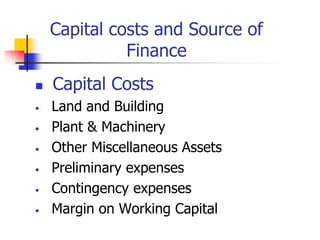 Capital costs and Source of
Finance
 Capital Costs
• Land and Building
• Plant & Machinery
• Other Miscellaneous Assets
• Preliminary expenses
• Contingency expenses
• Margin on Working Capital
 