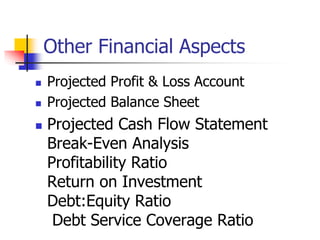 Other Financial Aspects
 Projected Profit & Loss Account
 Projected Balance Sheet
 Projected Cash Flow Statement
Break-Even Analysis
Profitability Ratio
Return on Investment
Debt:Equity Ratio
Debt Service Coverage Ratio
 