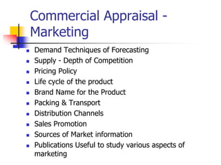 Commercial Appraisal -
Marketing
 Demand Techniques of Forecasting
 Supply - Depth of Competition
 Pricing Policy
 Life cycle of the product
 Brand Name for the Product
 Packing & Transport
 Distribution Channels
 Sales Promotion
 Sources of Market information
 Publications Useful to study various aspects of
marketing
 