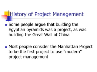 History of Project Management
 Some people argue that building the
Egyptian pyramids was a project, as was
building the Great Wall of China
 Most people consider the Manhattan Project
to be the first project to use “modern”
project management
 