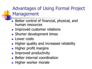 Advantages of Using Formal Project
Management
 Better control of financial, physical, and
human resources
 Improved customer relations
 Shorter development times
 Lower costs
 Higher quality and increased reliability
 Higher profit margins
 Improved productivity
 Better internal coordination
 Higher worker morale
 