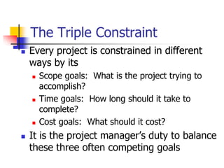 The Triple Constraint
 Every project is constrained in different
ways by its
 Scope goals: What is the project trying to
accomplish?
 Time goals: How long should it take to
complete?
 Cost goals: What should it cost?
 It is the project manager’s duty to balance
these three often competing goals
 