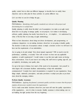 quality control but we often use different language to describe how we satisfy these
objectives and we often plan for these activities in a pretty different way.
Let’s see what we can do to bridge the gap…
Quality Planning
PMI Definition: Identifying which quality standards are relevant to the project and
determining how to satisfy them
Quality planning is really about the initial set of assumptions (we make as an agile team)
about how we are going to manage quality on our projects. As it relates to developing
software, quality planning has mostly been done for us… it is implicit… it is understood by
virtue of the fact that we are using an agile methodology.
When we have discussions about doing test driven development, pair programming, or
continuous integration; we are making decisions about how we are going to handle quality.
The decision to make use of acceptance criteria is simply a decision on how we will know we
have met the requirements of our stakeholders.
Are we going to do unit testing? How about manual regression? Will we need to test for
performance, scalability, or security? How will we know we have met any applicable
regulatory or audit requirements? I would venture to say that most agile teams are having
these conversations. Even if your team is not writing this stuff down or getting sign-off, you
are implicitly developing your quality plan.
It is up to the team to balance how much of this needs to be documented. Ask yourself to
what degree will a document facilitate understanding or help with stakeholder
communication? Consider how much documentation is required by your organization. Keep
things simple, minimally prescriptive, and make provisions to adapt your plan as you learn
more about the emerging solution.
Perform Quality Assurance
PMI Definition: Applying the planned, systematic quality activities to ensure that the project
employs all processes needed to meet the requirements
You’ve made some initial decisions about how your team will meet the quality expectations
of the organization… now it is time to execute. Quality assurance is about making sure we
are building the right product from the very beginning.
 
