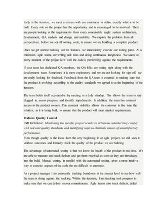 Early in the iteration, we meet as a team with our customers to define exactly what is to be
built. Every role on the project has the opportunity and is encouraged to be involved. There
are people looking at the requirements from every conceivable angle: system architecture,
development, QA, analysis and design, and usability. We explore the problem from all
perspectives, before we set off writing code, to ensure we are building a complete product.
Once we get started building out the features, we immediately execute our testing plans. At a
minimum, agile teams are writing unit tests and doing continuous integration. We know at
every moment of the project how well the code is performing against the requirements.
If your team has dedicated QA members, the QA folks are testing right along with the
development team. Sometimes it is more exploratory and we are not looking for sign-off, we
are really looking for feedback. Feedback from the QA team is essential to making sure that
the product is evolving according to the quality standards we agreed to at the beginning of the
iteration.
The team holds itself accountable by meeting in a daily standup. This allows the team to stay
plugged in, assess progress, and identify impediments. In addition, the team has constant
access to the product owners. This constant visibility allows the customer to fine tune the
solution, as it is being built, to ensure that the product will meet market requirements.
Perform Quality Control
PMI Definition: Monitoring the specific project results to determine whether they comply
with relevant quality standards and identifying ways to eliminate causes of unsatisfactory
performance.
Even though quality is the focus from the very beginning in an agile project, we still seek to
validate outcomes and formally track the quality of the product we are building.
The advantage of automated testing is that we know the health of the product in real time. We
are able to measure and track defects and get them resolved as soon as they are introduced
into the build. Manual testing, in parallel with the automated testing, gives a more intuitive
way to exercise aspects of the code the are difficult to automate.
As a project manager I am constantly tracking burndown at the project level to see how well
the team is doing against the backlog. Within the iteration, I am tracking task progress to
make sure that we can deliver on our commitments. Agile teams also track defects, defect
 