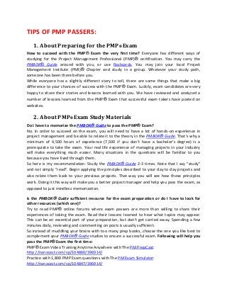 TIPS OF PMP PASSERS:
   1. About Preparing for the PMP® Exam
How to succeed with the PMP® Exam the very first time? Everyone has different ways of
studying for the Project Management Professional (PMP)® certification. You may carry the
PMBOK® Guide around with you, or use flashcards. You may join your local Project
Management Institute (PMI)® Chapter and study in a group. Whatever your study path,
someone has been there before you.
While everyone has a slightly different story to tell, there are some things that make a big
difference to your chances of success with the PMP® Exam. Luckily, exam candidates are very
happy to share their stories and lessons learned with you. We have reviewed and analyzed a
number of lessons learned from the PMP® Exam that successful exam takers have posted on
websites.

   2. About PMP® Exam Study Materials
Do I have to memorize the PMBOK® Guide to pass the PMP® Exam?
No. In order to succeed on the exam, you will need to have a lot of hands-on experience in
project management and be able to relate it to the theory in the PMBOK® Guide. That's why a
minimum of 4,500 hours of experience (7,500 if you don't have a bachelor's degree) is a
prerequisite to take the exam. Your real life experience of managing projects in your industry
will make everything much easier. Many situations in the questions will be familiar to you
because you have lived through them.
So here is my recommendation: Study the PMBOK® Guide 2-3 times. Note that I say "study"
and not simply "read". Begin applying the principles described to your day to day projects and
also relate them back to your previous projects. That way you will see how these principles
work. Doing it this way will make you a better project manager and help you pass the exam, as
opposed to just mindless memorization.

Is the PMBOK® Guide sufficient resource for the exam preparation or do I have to look for
other resources (which one)?
Try to read PMP® online forums where exam passers are more than willing to share their
experiences of taking the exam. Read their lessons learned to hear what topics may appear.
This can be an essential part of your preparation, but don't get carried away. Spending a few
minutes daily, reviewing and commenting on posts is usually sufficient.
So instead of muddling your brains with too many prep books, choose the one you like best to
complement your PMBOK® Guide studies to ensure a successful exam. Following will help you
pass the PMP® Exam the first time:
PMP® Exam Video Training Anytime Anywhere with The PM PrepCast:
http://nanacast.com/vp/104860/396914/
Practice with 1,800 PMP Exam questions with The PM Exam Simulator:
http://nanacast.com/vp/104847/396914/
 