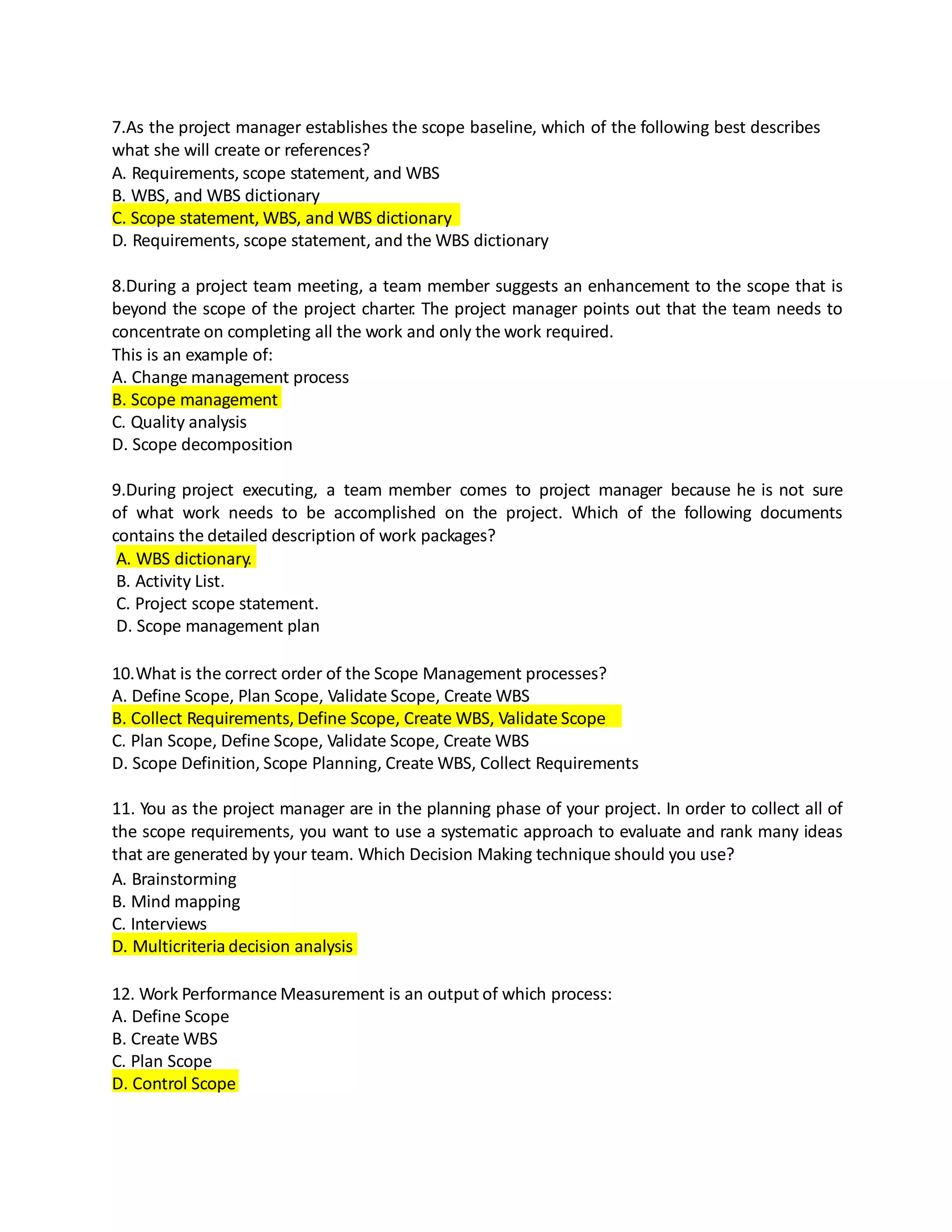 7.As the project manager establishes the scope baseline, which of the following best describes
what she will create or references?
A. Requirements, scope statement, and WBS
B. WBS, and WBS dictionary
C. Scope statement, WBS, and WBS dictionary
D. Requirements, scope statement, and the WBS dictionary
8.During a project team meeting, a team member suggests an enhancement to the scope that is
beyond the scope of the project charter. The project manager points out that the team needs to
concentrate on completing all the work and only the work required.
This is an example of:
A. Change management process
B. Scope management
C. Quality analysis
D. Scope decomposition
9.During project executing, a team member comes to project manager because he is not sure
of what work needs to be accomplished on the project. Which of the following documents
contains the detailed description of work packages?
A. WBS dictionary.
B. Activity List.
C. Project scope statement.
D. Scope management plan
10.What is the correct order of the Scope Management processes?
A. Define Scope, Plan Scope, Validate Scope, Create WBS
B. Collect Requirements, Define Scope, Create WBS, Validate Scope
C. Plan Scope, Define Scope, Validate Scope, Create WBS
D. Scope Definition, Scope Planning, Create WBS, Collect Requirements
11. You as the project manager are in the planning phase of your project. In order to collect all of
the scope requirements, you want to use a systematic approach to evaluate and rank many ideas
that are generated by your team. Which Decision Making technique should you use?
A. Brainstorming
B. Mind mapping
C. Interviews
D. Multicriteria decision analysis
12. Work Performance Measurement is an output of which process:
A. Define Scope
B. Create WBS
C. Plan Scope
D. Control Scope
 