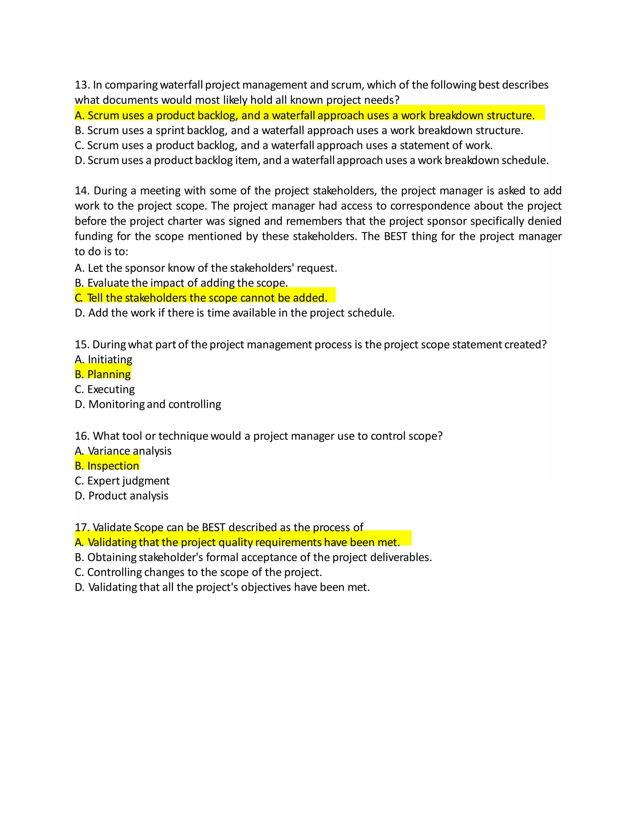 13. In comparingwaterfall project management and scrum, which of the followingbest describes
what documents would most likely hold all known project needs?
A. Scrum uses a product backlog, and a waterfall approach uses a work breakdown structure.
B. Scrum uses a sprint backlog, and a waterfall approach uses a work breakdown structure.
C. Scrum uses a product backlog, and a waterfall approach uses a statement of work.
D. Scrum uses a productbacklog item, and a waterfallapproach uses a work breakdown schedule.
14. During a meeting with some of the project stakeholders, the project manager is asked to add
work to the project scope. The project manager had access to correspondence about the project
before the project charter was signed and remembers that the project sponsor specifically denied
funding for the scope mentioned by these stakeholders. The BEST thing for the project manager
to do is to:
A. Let the sponsor know of the stakeholders' request.
B. Evaluate the impact of adding the scope.
C. Tell the stakeholders the scope cannot be added.
D. Add the work if there is time available in the project schedule.
15. Duringwhat partof theproject management process is theproject scope statement created?
A. Initiating
B. Planning
C. Executing
D. Monitoringand controlling
16. What tool or technique would a project manager use to control scope?
A. Variance analysis
B. Inspection
C. Expert judgment
D. Product analysis
17. Validate Scope can be BEST described as the process of
A. Validatingthat the project quality requirements have been met.
B. Obtaining stakeholder's formal acceptance of the project deliverables.
C. Controlling changes to the scope of the project.
D. Validating that all the project's objectives have been met.
 