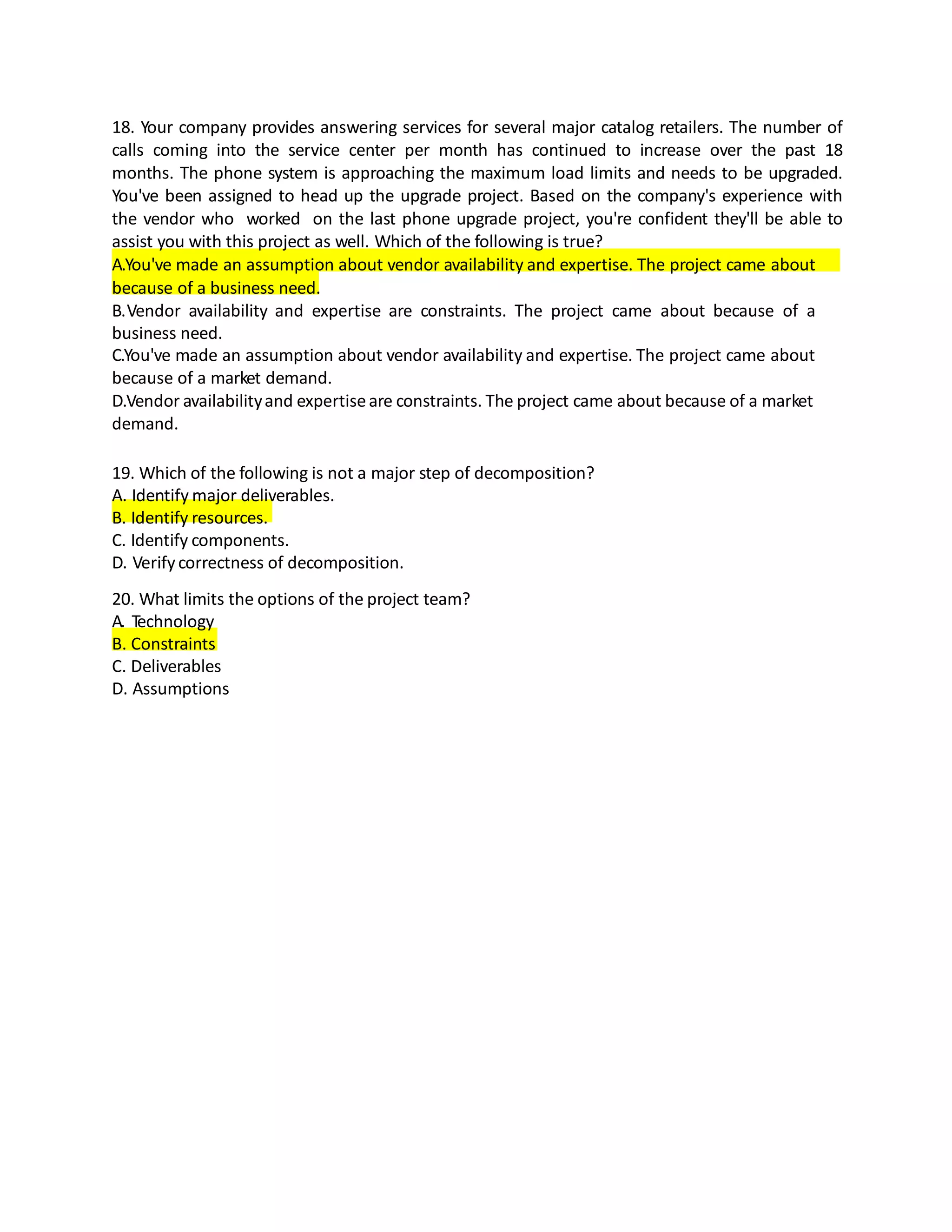 18. Your company provides answering services for several major catalog retailers. The number of
calls coming into the service center per month has continued to increase over the past 18
months. The phone system is approaching the maximum load limits and needs to be upgraded.
You've been assigned to head up the upgrade project. Based on the company's experience with
the vendor who worked on the last phone upgrade project, you're confident they'll be able to
assist you with this project as well. Which of the following is true?
A.You've made an assumption about vendor availability and expertise. The project came about
because of a business need.
B.Vendor availability and expertise are constraints. The project came about because of a
business need.
C.You've made an assumption about vendor availability and expertise. The project came about
because of a market demand.
D.Vendor availabilityand expertiseare constraints. The project came about because of a market
demand.
19. Which of the following is not a major step of decomposition?
A. Identify major deliverables.
B. Identify resources.
C. Identify components.
D. Verifycorrectness of decomposition.
20. What limits the options of the project team?
A. Technology
B. Constraints
C. Deliverables
D. Assumptions
 