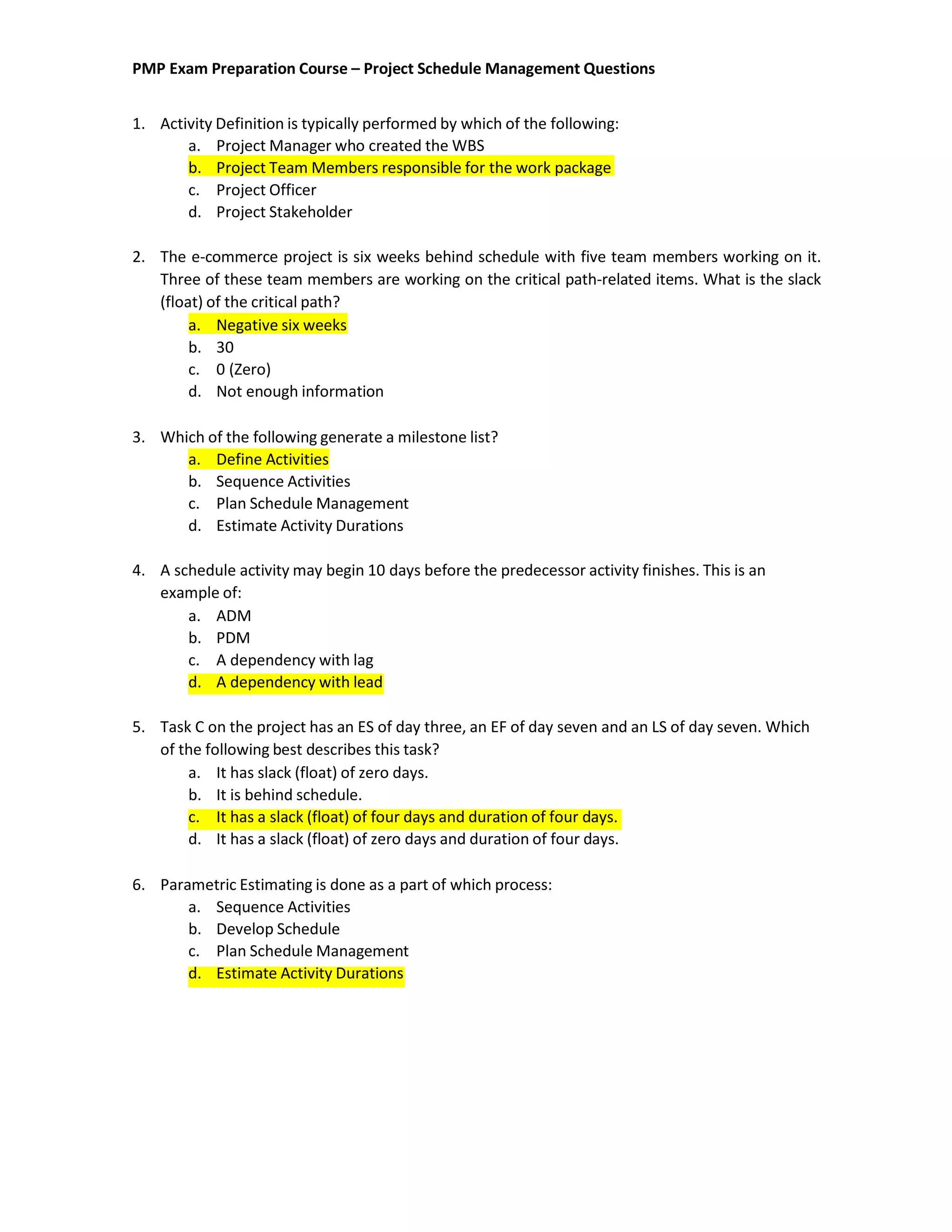 PMP Exam Preparation Course – Project Schedule Management Questions
1. Activity Definition is typically performed by which of the following:
a. Project Manager who created the WBS
b. Project Team Members responsible for the work package
c. Project Officer
d. Project Stakeholder
2. The e-commerce project is six weeks behind schedule with five team members working on it.
Three of these team members are working on the critical path-related items. What is the slack
(float) of the critical path?
a. Negative six weeks
b. 30
c. 0 (Zero)
d. Not enough information
3. Which of the following generate a milestone list?
a. Define Activities
b. Sequence Activities
c. Plan Schedule Management
d. Estimate Activity Durations
4. A schedule activity may begin 10 days before the predecessor activity finishes. This is an
example of:
a. ADM
b. PDM
c. A dependency with lag
d. A dependency with lead
5. Task C on the project has an ES of day three, an EF of day seven and an LS of day seven. Which
of the following best describes this task?
a. It has slack (float) of zero days.
b. It is behind schedule.
c. It has a slack (float) of four days and duration of four days.
d. It has a slack (float) of zero days and duration of four days.
6. Parametric Estimating is done as a part of which process:
a. Sequence Activities
b. Develop Schedule
c. Plan Schedule Management
d. Estimate Activity Durations
 