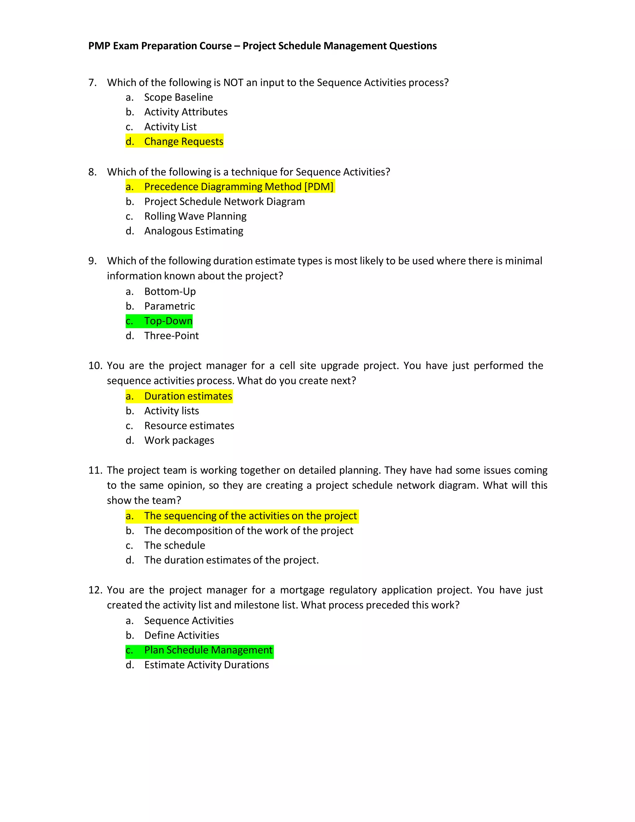 PMP Exam Preparation Course – Project Schedule Management Questions
7. Which of the following is NOT an input to the Sequence Activities process?
a. Scope Baseline
b. Activity Attributes
c. Activity List
d. Change Requests
8. Which of the following is a technique for Sequence Activities?
a. Precedence Diagramming Method [PDM]
b. Project Schedule Network Diagram
c. Rolling Wave Planning
d. Analogous Estimating
9. Which of the following duration estimate types is most likely to be used where there is minimal
information known about the project?
a. Bottom-Up
b. Parametric
c. Top-Down
d. Three-Point
10. You are the project manager for a cell site upgrade project. You have just performed the
sequence activities process. What do you create next?
a. Duration estimates
b. Activity lists
c. Resource estimates
d. Work packages
11. The project team is working together on detailed planning. They have had some issues coming
to the same opinion, so they are creating a project schedule network diagram. What will this
show the team?
a. The sequencing of the activities on the project
b. The decomposition of the work of the project
c. The schedule
d. The duration estimates of the project.
12. You are the project manager for a mortgage regulatory application project. You have just
created the activity list and milestone list. What process preceded this work?
a. Sequence Activities
b. Define Activities
c. Plan Schedule Management
d. Estimate Activity Durations
 