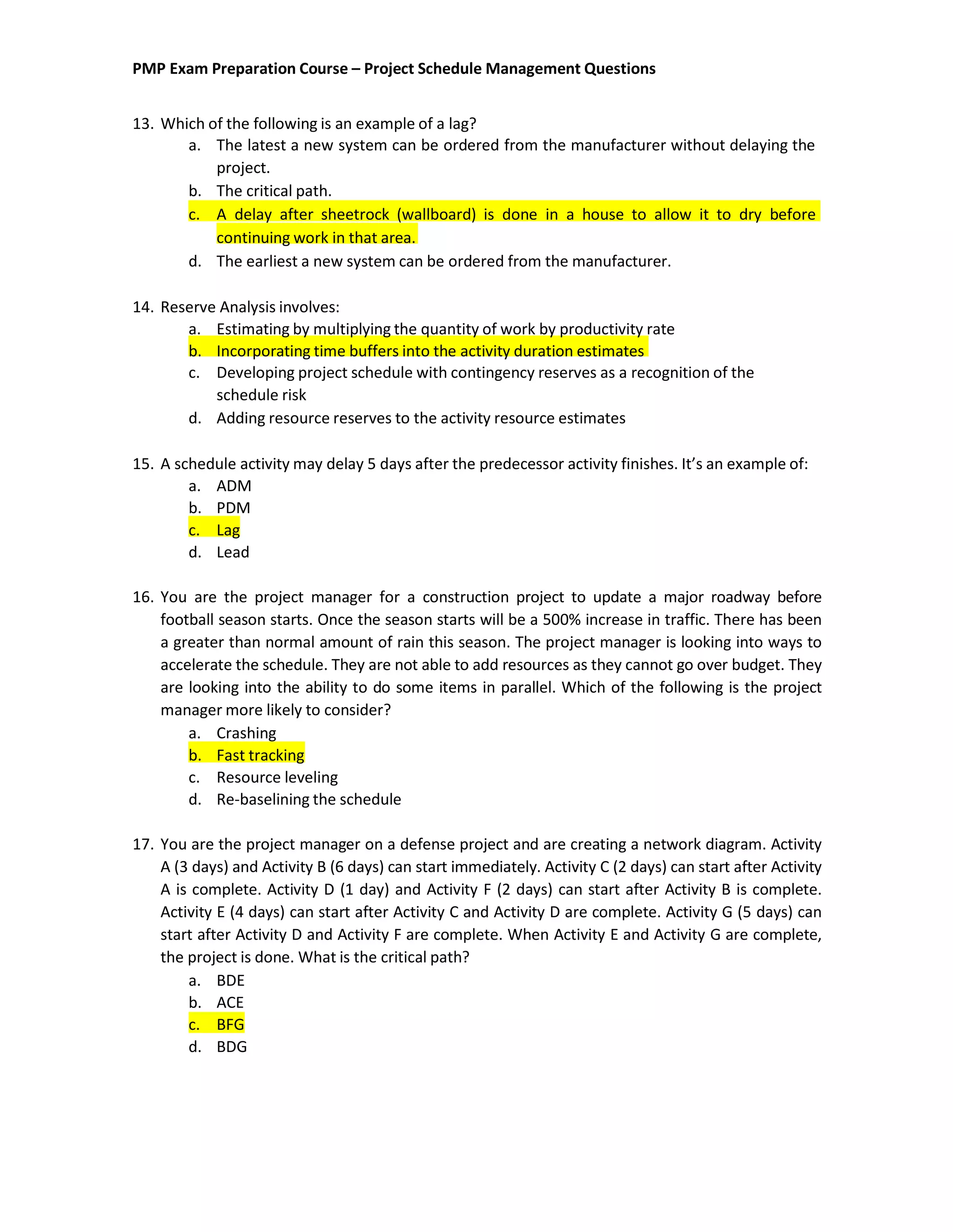 PMP Exam Preparation Course – Project Schedule Management Questions
13. Which of the following is an example of a lag?
a. The latest a new system can be ordered from the manufacturer without delaying the
project.
b. The critical path.
c. A delay after sheetrock (wallboard) is done in a house to allow it to dry before
continuing work in that area.
d. The earliest a new system can be ordered from the manufacturer.
14. Reserve Analysis involves:
a. Estimating by multiplying the quantity of work by productivity rate
b. Incorporating time buffers into the activity duration estimates
c. Developing project schedule with contingency reserves as a recognition of the
schedule risk
d. Adding resource reserves to the activity resource estimates
15. A schedule activity may delay 5 days after the predecessor activity finishes. It’s an example of:
a. ADM
b. PDM
c. Lag
d. Lead
16. You are the project manager for a construction project to update a major roadway before
football season starts. Once the season starts will be a 500% increase in traffic. There has been
a greater than normal amount of rain this season. The project manager is looking into ways to
accelerate the schedule. They are not able to add resources as they cannot go over budget. They
are looking into the ability to do some items in parallel. Which of the following is the project
manager more likely to consider?
a. Crashing
b. Fast tracking
c. Resource leveling
d. Re-baselining the schedule
17. You are the project manager on a defense project and are creating a network diagram. Activity
A (3 days) and Activity B (6 days) can start immediately. Activity C (2 days) can start after Activity
A is complete. Activity D (1 day) and Activity F (2 days) can start after Activity B is complete.
Activity E (4 days) can start after Activity C and Activity D are complete. Activity G (5 days) can
start after Activity D and Activity F are complete. When Activity E and Activity G are complete,
the project is done. What is the critical path?
a. BDE
b. ACE
c. BFG
d. BDG
 