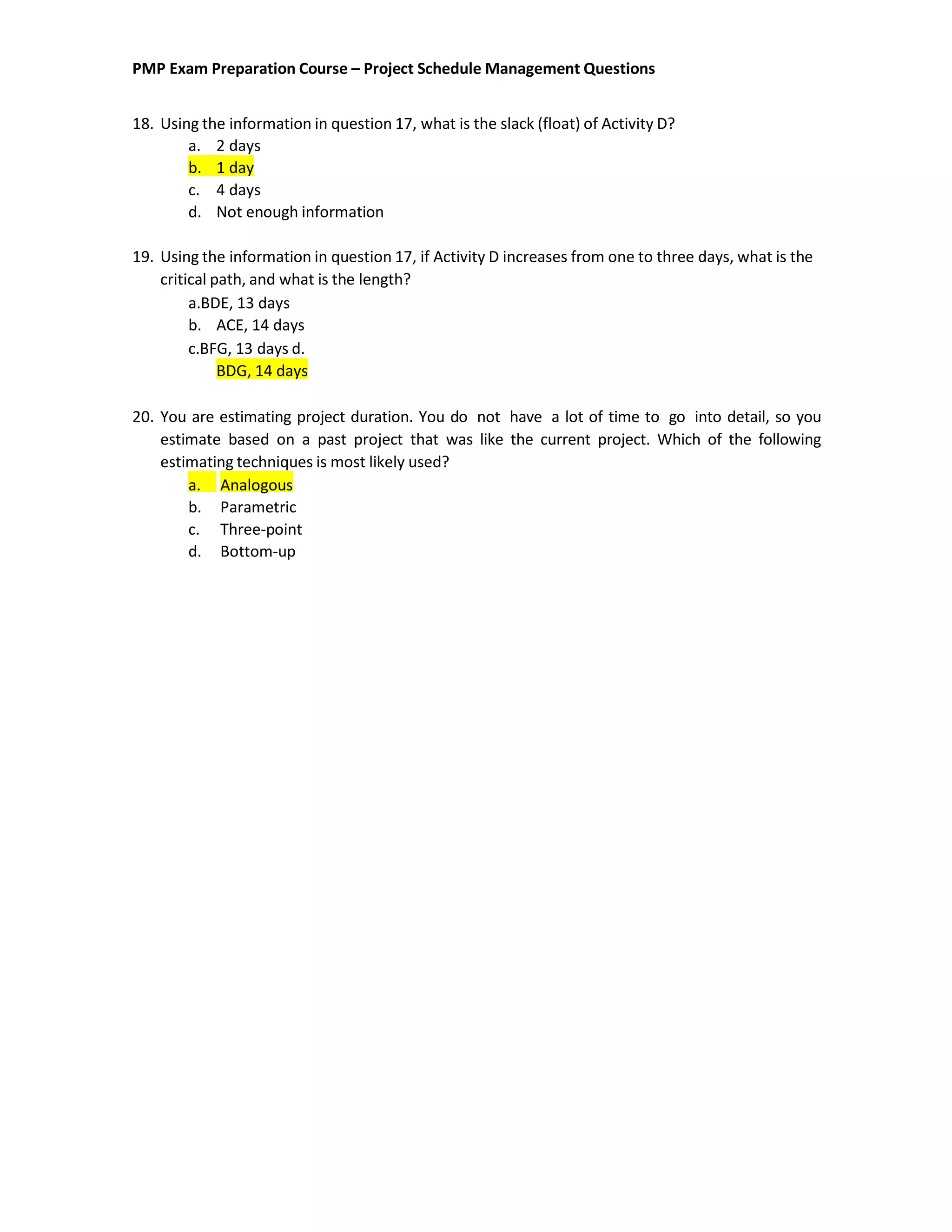 PMP Exam Preparation Course – Project Schedule Management Questions
18. Using the information in question 17, what is the slack (float) of Activity D?
a. 2 days
b. 1 day
c. 4 days
d. Not enough information
19. Using the information in question 17, if Activity D increases from one to three days, what is the
critical path, and what is the length?
a.BDE, 13 days
b. ACE, 14 days
c.BFG, 13 days d.
BDG, 14 days
20. You are estimating project duration. You do not have a lot of time to go into detail, so you
estimate based on a past project that was like the current project. Which of the following
estimating techniques is most likely used?
a. Analogous
b. Parametric
c. Three-point
d. Bottom-up
 