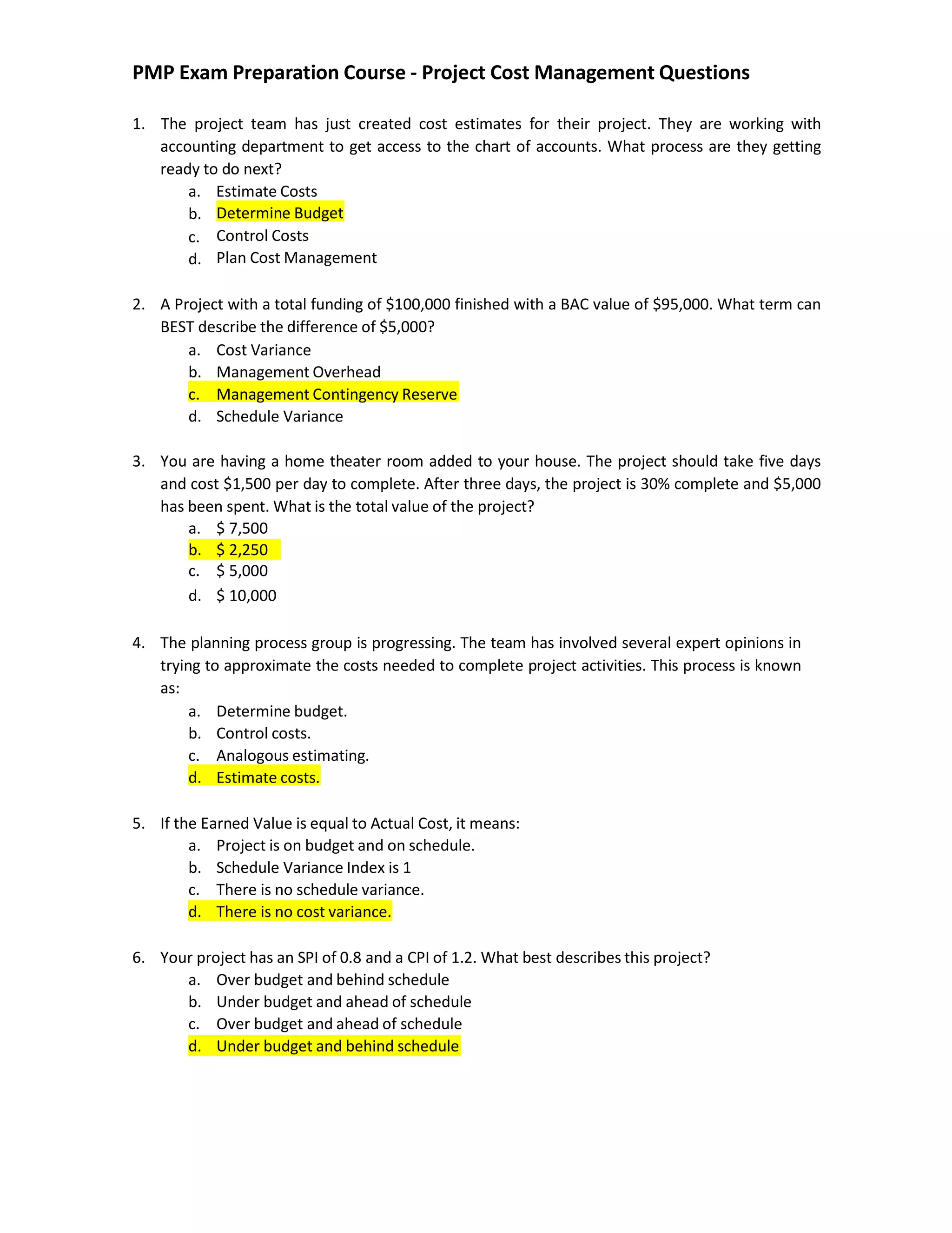PMP Exam Preparation Course - Project Cost Management Questions
1. The project team has just created cost estimates for their project. They are working with
accounting department to get access to the chart of accounts. What process are they getting
ready to do next?
a. Estimate Costs
b.
c.
d.
Determine Budget
Control Costs
Plan Cost Management
2. A Project with a total funding of $100,000 finished with a BAC value of $95,000. What term can
BEST describe the difference of $5,000?
a. Cost Variance
b. Management Overhead
c. Management Contingency Reserve
d. Schedule Variance
3. You are having a home theater room added to your house. The project should take five days
and cost $1,500 per day to complete. After three days, the project is 30% complete and $5,000
has been spent. What is the total value of the project?
4. The planning process group is progressing. The team has involved several expert opinions in
trying to approximate the costs needed to complete project activities. This process is known
as:
a. Determine budget.
b. Control costs.
c. Analogous estimating.
d. Estimate costs.
5. If the Earned Value is equal to Actual Cost, it means:
a. Project is on budget and on schedule.
b. Schedule Variance Index is 1
c. There is no schedule variance.
d. There is no cost variance.
6. Your project has an SPI of 0.8 and a CPI of 1.2. What best describes this project?
a. Over budget and behind schedule
b. Under budget and ahead of schedule
c. Over budget and ahead of schedule
d. Under budget and behind schedule
a. $ 7,500
b. $ 2,250
c. $ 5,000
d. $ 10,000
 