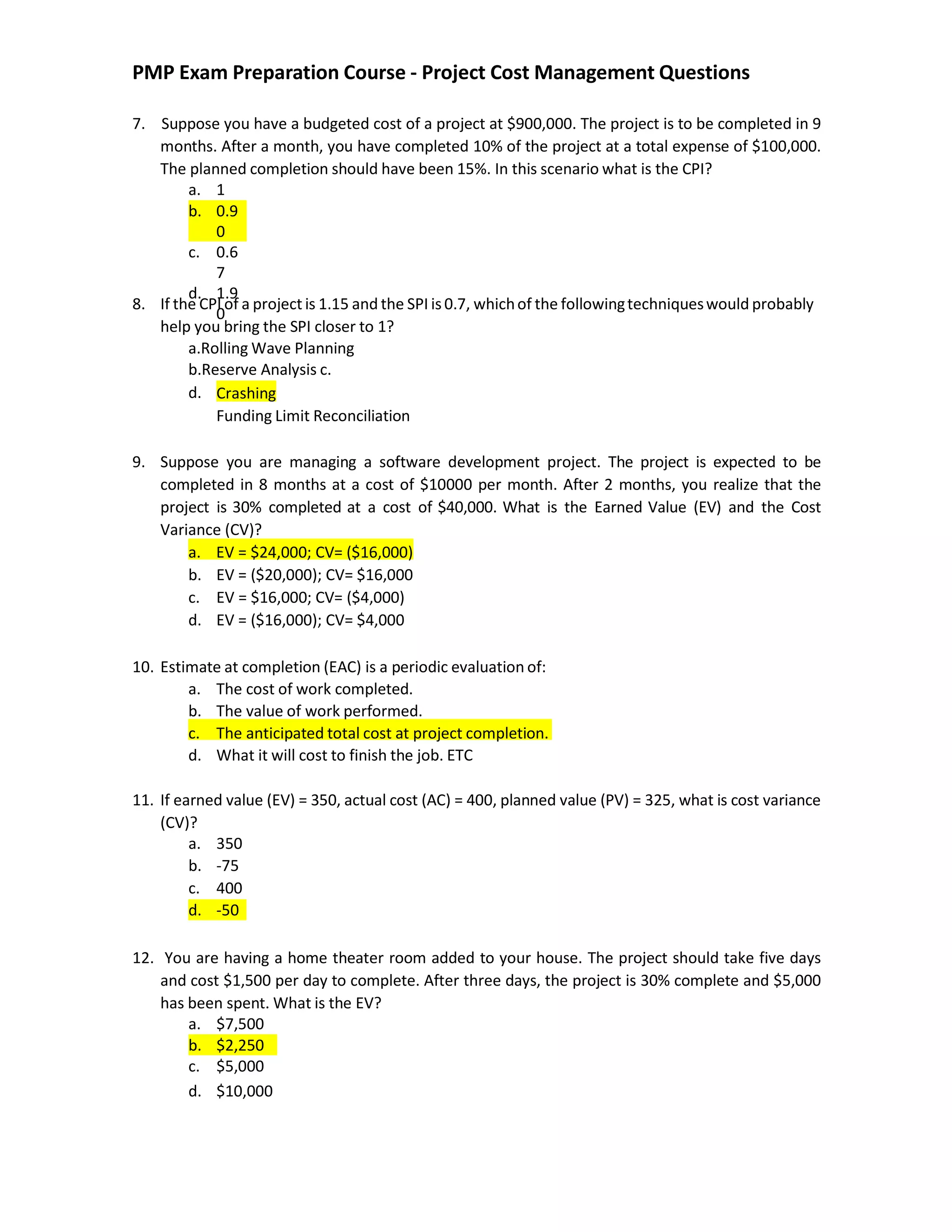 PMP Exam Preparation Course - Project Cost Management Questions
7. Suppose you have a budgeted cost of a project at $900,000. The project is to be completed in 9
months. After a month, you have completed 10% of the project at a total expense of $100,000.
The planned completion should have been 15%. In this scenario what is the CPI?
8. If the CPI of a project is 1.15 and the SPI is 0.7, whichof the followingtechniqueswould probably
help you bring the SPI closer to 1?
a.Rolling Wave Planning
b.Reserve Analysis c.
d. Crashing
Funding Limit Reconciliation
9. Suppose you are managing a software development project. The project is expected to be
completed in 8 months at a cost of $10000 per month. After 2 months, you realize that the
project is 30% completed at a cost of $40,000. What is the Earned Value (EV) and the Cost
Variance (CV)?
a. EV = $24,000; CV= ($16,000)
b. EV = ($20,000); CV= $16,000
c. EV = $16,000; CV= ($4,000)
d. EV = ($16,000); CV= $4,000
10. Estimate at completion (EAC) is a periodic evaluation of:
a. The cost of work completed.
b. The value of work performed.
c. The anticipated total cost at project completion.
d. What it will cost to finish the job. ETC
11. If earned value (EV) = 350, actual cost (AC) = 400, planned value (PV) = 325, what is cost variance
(CV)?
12. You are having a home theater room added to your house. The project should take five days
and cost $1,500 per day to complete. After three days, the project is 30% complete and $5,000
has been spent. What is the EV?
a. 1
b. 0.9
0
c. 0.6
7
d. 1.9
0
a. 350
b. -75
c. 400
d. -50
a. $7,500
b. $2,250
c. $5,000
d. $10,000
 