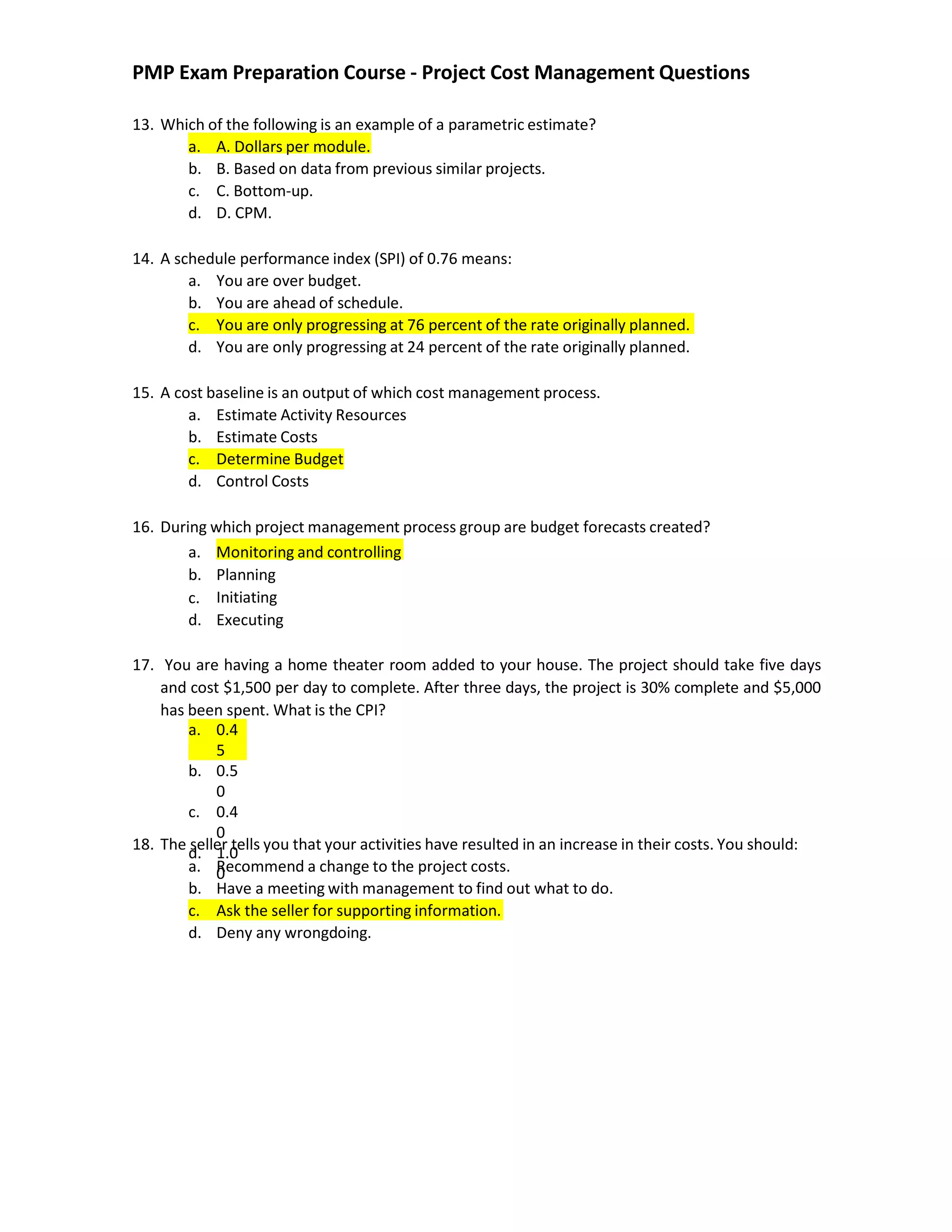 PMP Exam Preparation Course - Project Cost Management Questions
13. Which of the following is an example of a parametric estimate?
a. A. Dollars per module.
b. B. Based on data from previous similar projects.
c. C. Bottom-up.
d. D. CPM.
14. A schedule performance index (SPI) of 0.76 means:
a. You are over budget.
b. You are ahead of schedule.
c. You are only progressing at 76 percent of the rate originally planned.
d. You are only progressing at 24 percent of the rate originally planned.
15. A cost baseline is an output of which cost management process.
a. Estimate Activity Resources
b. Estimate Costs
c. Determine Budget
d. Control Costs
16. During which project management process group are budget forecasts created?
a. Monitoring and controlling
b.
c.
d.
Planning
Initiating
Executing
17. You are having a home theater room added to your house. The project should take five days
and cost $1,500 per day to complete. After three days, the project is 30% complete and $5,000
has been spent. What is the CPI?
18. The seller tells you that your activities have resulted in an increase in their costs. You should:
a. Recommend a change to the project costs.
b. Have a meeting with management to find out what to do.
c. Ask the seller for supporting information.
d. Deny any wrongdoing.
a. 0.4
5
b. 0.5
0
c. 0.4
0
d. 1.0
0
 